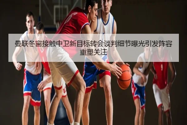 曼联冬窗接触中卫新目标转会谈判细节曝光引发阵容重塑关注