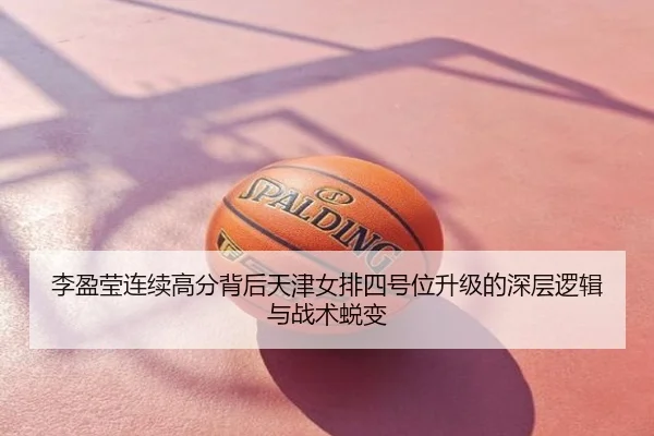 李盈莹连续高分背后天津女排四号位升级的深层逻辑与战术蜕变